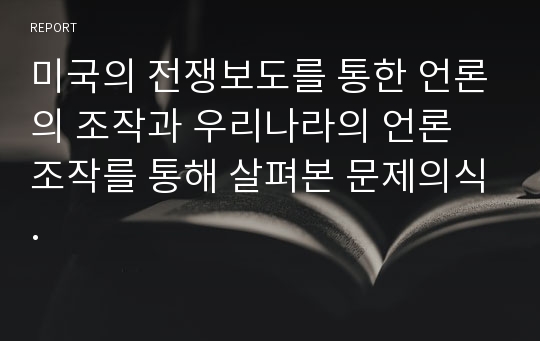 미국의 전쟁보도를 통한 언론의 조작과 우리나라의 언론 조작를 통해 살펴본 문제의식.