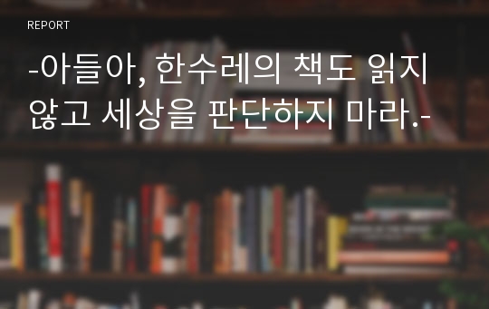 -아들아, 한수레의 책도 읽지않고 세상을 판단하지 마라.-