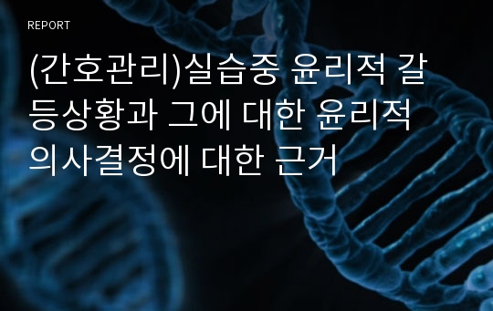 (간호관리)실습중 윤리적 갈등상황과 그에 대한 윤리적 의사결정에 대한 근거