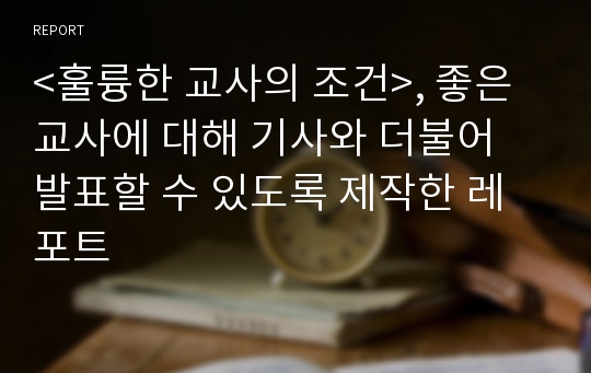 &lt;훌륭한 교사의 조건&gt;, 좋은교사에 대해 기사와 더불어 발표할 수 있도록 제작한 레포트