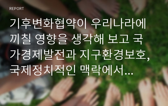 기후변화협약이 우리나라에 끼칠 영향을 생각해 보고 국가경제발전과 지구환경보호, 국제정치적인 맥락에서 우리나라의 대응방안을 생각해보자.