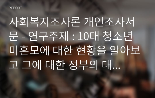 사회복지조사론 개인조사서문 - 연구주제 : 10대 청소년 미혼모에 대한 현황을 알아보고 그에 대한 정부의 대책을 마련한다