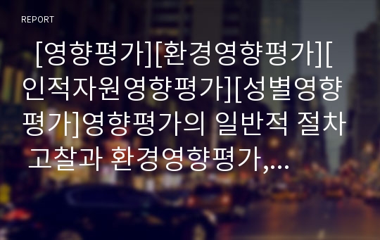   [영향평가][환경영향평가][인적자원영향평가][성별영향평가]영향평가의 일반적 절차 고찰과 환경영향평가, 인적자원영향평가, 성별영향평가 분석(영향평가, 환경영향평가, 인적자원영향평가, 성별영향평가)