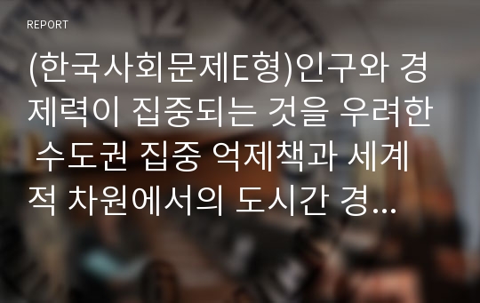 (한국사회문제E형)인구와 경제력이 집중되는 것을 우려한 수도권 집중 억제책과 세계적 차원에서의 도시간 경쟁의 중요성을 강조한 억제책 폐기 중 어느 쪽이 더 바람직한지에 대해 서술