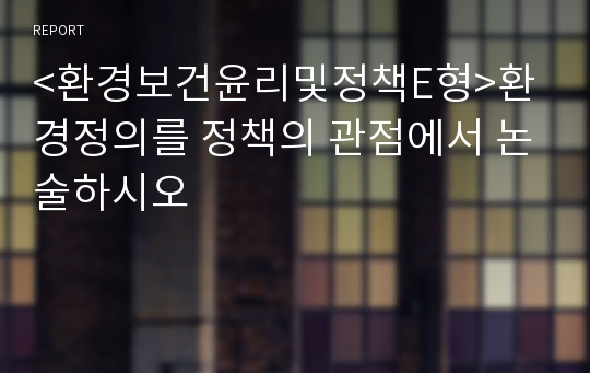 &lt;환경보건윤리및정책E형&gt;환경정의를 정책의 관점에서 논술하시오