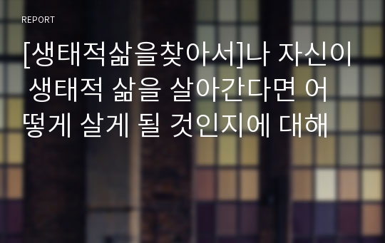 [생태적삶을찾아서]나 자신이 생태적 삶을 살아간다면 어떻게 살게 될 것인지에 대해