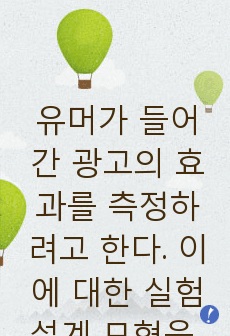 유머가 들어간 광고의 효과를 측정하려고 한다. 이에 대한 실험설계 모형을 3가지 실시하시오. 그리고 그에 따른 장점과 단점을 제시하시오.