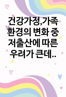 건강가정,가족환경의 변화 중 저출산에 따른 우려가 큰데 현재 우리나라의 저출산 현황, 정부정책과 문제점 등을 아래의 형식에 맞춰서 작성