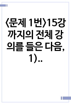 <문제 1번>15강까지의 전체 강의를 들은 다음, 1) 가장 인상적인 부분 세 개를 언급하고, 왜 이것이 인상적이었는지를 설명하시오. 2) 본인이 강의 듣기 전과 후에 변화된 것이 무엇인지에 대해 서술하시..