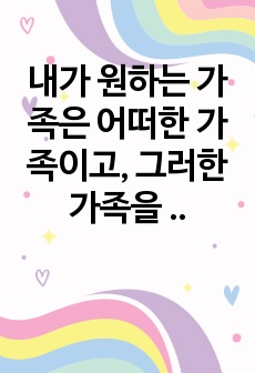 내가 원하는 가족은 어떠한 가족이고,  그러한 가족을 형성하기 위해 내가 준비할 것은 무엇인지 생각해보자.