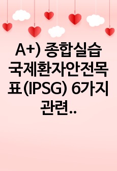 A+) 종합실습 국제환자안전목표(IPSG) 6가지 관련 활동 보고서 (완전 자세하고 내용 많음 강추!!)