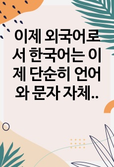 이제 외국어로서 한국어는 이제 단순히 언어와 문자 자체만을 익히는 차원을 넘어서 한국어가 가지고 있는 특성까지도 잘 배우도록 함으로써 한국어가 가지고 있는 고유한 정체성을 살릴 필요가 있다.  다음에서는 용언에 해당..