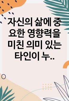 자신의 삶에 중요한 영향력을 미친 의미 있는 타인이 누구이며, 어떻게 삶에 영향력을 미쳤는지에 대해 설명하시오.