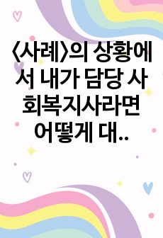 <사례>의 상황에서 내가 담당 사회복지사라면 어떻게 대응하는 것이 가장 적절할지 사회복지실천의 가치와 윤리, 사회복지사의 역할에 입각하여 개입방법을 기술하세요.