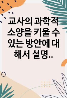 교사의 과학적 소양을 키울 수 있는 방안에 대해서 설명하고, 나의 일상생활에서 발견된 호기심과 그 해결방안을 간략하게 기술해 보시오