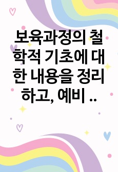 보육과정의 철학적 기초에 대한 내용을 정리하고, 예비 보육교사로서 가장 중요하게 생각하는 보육과정의 철학적 기초는 무엇인지 근거를 들어 기술하세요.