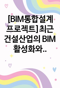 [BIM통합설계프로젝트]최근 건설산업의 BIM 활성화와 관련하여 건축, 토목, 플랜트 등 다양한 건설산업 분야의 BIM 적용 기획, 설계, 시공, 유지관리 사례를 조사해서 제출하시기 바랍니다