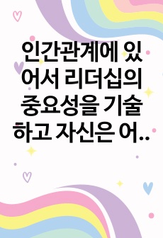 인간관계에 있어서 리더십의 중요성을 기술하고 자신은 어떤 리더인지에 대하여 분석하시오