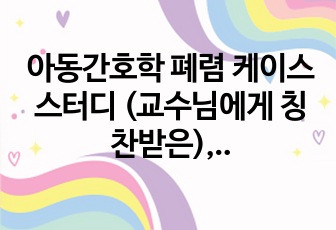 아동간호학 폐렴 케이스 스터디 (교수님에게 칭찬받은), 아동간호학 실습 Pneumonia Case study