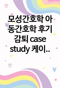 모성간호학 아동간호학 후기감퇴 case study 케이스 스터디(간호진단3개, 간호과정 3개, a+보장, 피드백 수정 완료, 교수님 극찬하신 케이스 스터디 입니다)