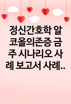 정신간호학 알코올의존증 금주 시나리오 사례 보고서 사례관리 보고서 (a+보장, 피드백 수정 완료, 교수님께 칭찬받았습니다)