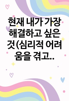 현재 내가 가장 해결하고 싶은 것(심리적 어려움을 겪고 있는 것)을 상담의 과정에 따라 구체적으로 진술하시오.