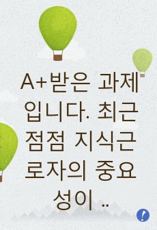 A+받은 과제입니다. 최근 점점 지식근로자의 중요성이 부각되고 있습니다. 지식 근로자와 고성과 작업 시스템대하여 각각 설명하고, 기업들이 지식 근로자들을 보다 잘 활용할 수 있는 방안을 제시하고 그 사례를 하나 소개..