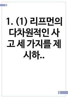 1. (1) 리프먼의 다차원적인 사고 세 가지를 제시하고 (2) 유아들이 가지고 있는 다차원적 사고의 예를 각각 제시하시오 2. 담당교수 홈페이지 자료실 교과논리 및 논술에 게시된 교사들의 토의 글을 읽고, 다수 유..