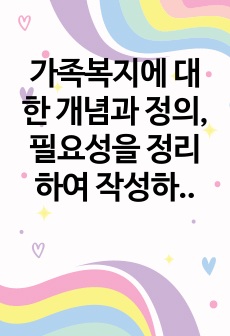 가족복지에 대한 개념과 정의, 필요성을 정리하여 작성하고, 자신이 생각하는 가족복지는 무엇인지 서술하시오.