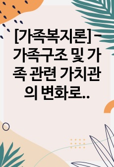 [가족복지론]- 가족구조 및 가족 관련 가치관의 변화로 인한 가족 문제의 원인을 진단하고, 그에 따른 대책과 전망을 서술