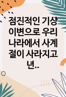 점진적인 기상이변으로 우리나라에서 사계절이 사라지고 년중 25 도 이상의 고온과 스콜현상이 일상화되었다는 전제로 현재 우리나라에서 재배되고 있는 벼가 나타낼 생육상의 변화 예측 기상생태형을 중심 및 우리나라와 전 세..