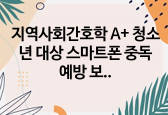 지역사회간호학 A+ 청소년 대상 스마트폰 중독 예방 보건교육자료