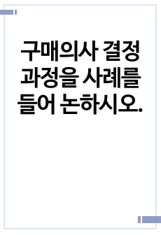 구매의사 결정과정을 사례를 들어 논하시오.