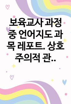 보육교사 과정 중 언어지도 과목 레포트. 상호주의적 관점을 중심으로 한 영유아 문해발달의 지원 방법.