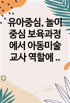 유아중심, 놀이중심 보육과정에서  아동미술교사 역할에 대해 서술하시오