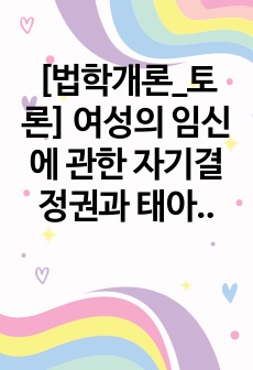 [법학개론_토론] 여성의 임신에 관한 자기결정권과 태아의 생명권 중 어떠한 것을 우선할 것인가와 권리의 충동을 해결하기 위한 합리적인 방안은 무엇인가에 관해 토론하시오.