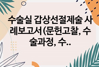 수술실 갑상선절제술 사례보고서(문헌고찰, 수술과정, 수술 전후 간호, 수술기구, 회복실 간호 포함)