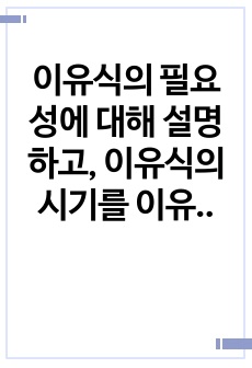 이유식의 필요성에 대해 설명하고, 이유식의 시기를 이유 준비기, 이유 초기, 이유 중기, 이유 후기, 이유 완료기로 구분하여 각각의 이유시기에 대해 설명하시오.