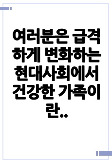 여러분은 급격하게 변화하는 현대사회에서 건강한 가족이란 어떤 가정을 말한다고 생각하시나요 가족의 개념도 기능도 변화하고 시대에 건강한 가족에 대한 본인의 생각을 제시하고 서로 서로 토론해 보시고 여러분들의 의견을 제..